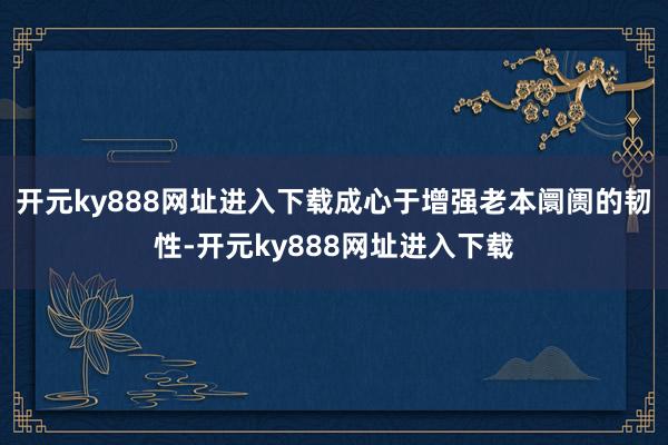 开元ky888网址进入下载成心于增强老本阛阓的韧性-开元ky888网址进入下载