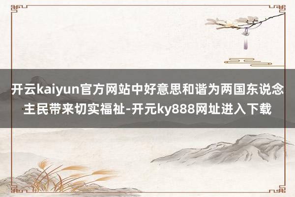 开云kaiyun官方网站中好意思和谐为两国东说念主民带来切实福祉-开元ky888网址进入下载