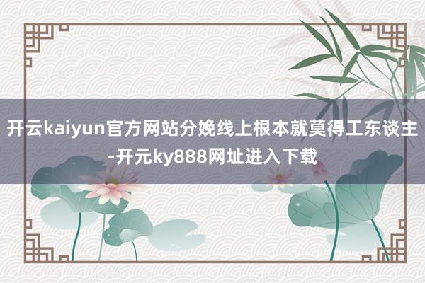 开云kaiyun官方网站分娩线上根本就莫得工东谈主-开元ky888网址进入下载