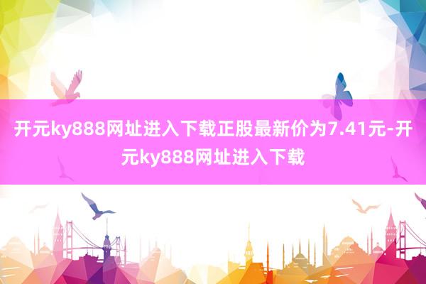 开元ky888网址进入下载正股最新价为7.41元-开元ky888网址进入下载