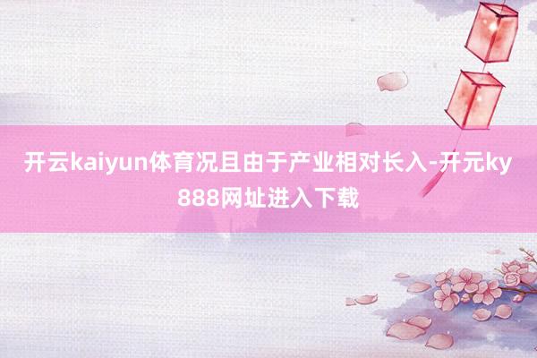 开云kaiyun体育况且由于产业相对长入-开元ky888网址进入下载