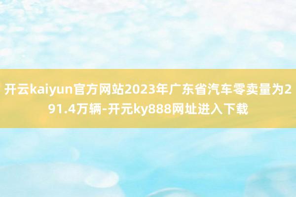 开云kaiyun官方网站2023年广东省汽车零卖量为291.4万辆-开元ky888网址进入下载