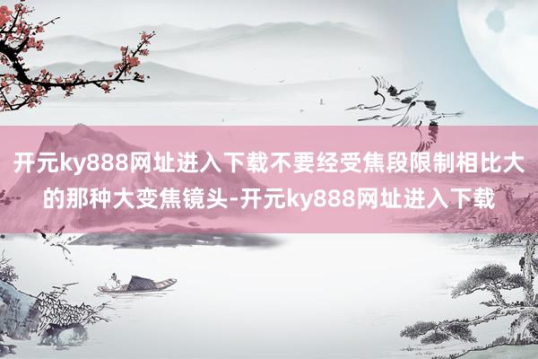 开元ky888网址进入下载不要经受焦段限制相比大的那种大变焦镜头-开元ky888网址进入下载