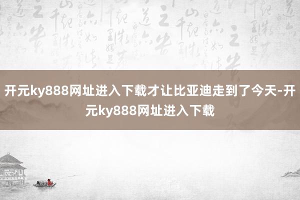 开元ky888网址进入下载才让比亚迪走到了今天-开元ky888网址进入下载