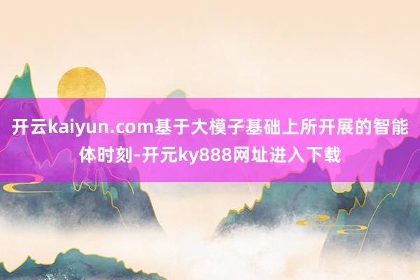 开云kaiyun.com基于大模子基础上所开展的智能体时刻-开元ky888网址进入下载