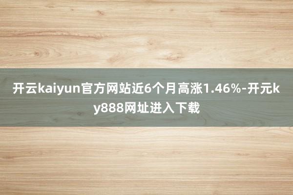 开云kaiyun官方网站近6个月高涨1.46%-开元ky888网址进入下载