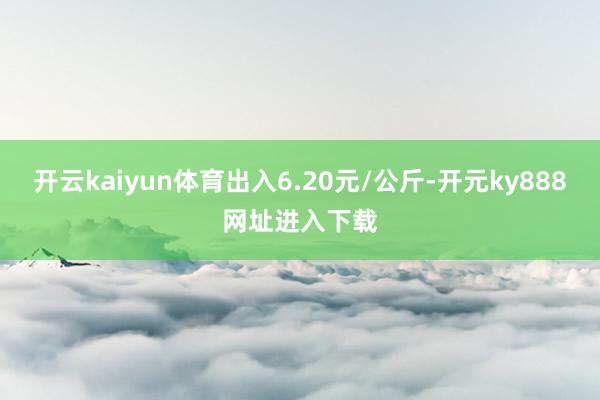 开云kaiyun体育出入6.20元/公斤-开元ky888网址进入下载