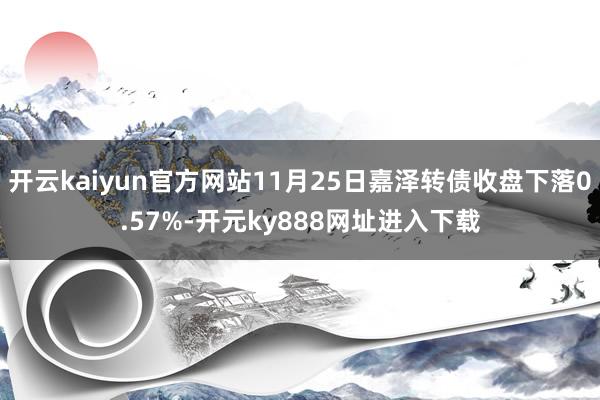 开云kaiyun官方网站11月25日嘉泽转债收盘下落0.57%-开元ky888网址进入下载