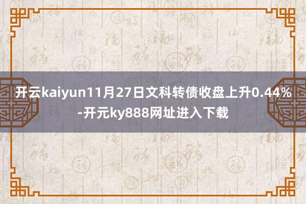 开云kaiyun11月27日文科转债收盘上升0.44%-开元ky888网址进入下载