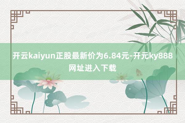 开云kaiyun正股最新价为6.84元-开元ky888网址进入下载