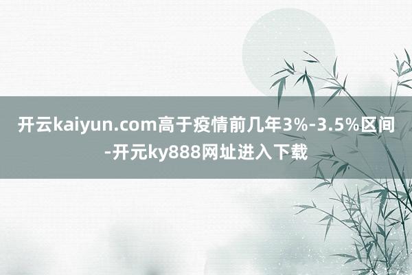 开云kaiyun.com高于疫情前几年3%-3.5%区间-开元ky888网址进入下载