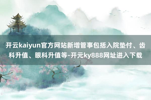 开云kaiyun官方网站新增管事包括入院垫付、齿科升值、眼科升值等-开元ky888网址进入下载