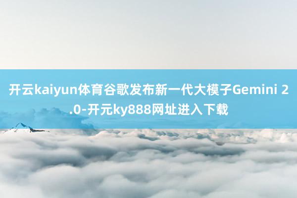 开云kaiyun体育谷歌发布新一代大模子Gemini 2.0-开元ky888网址进入下载