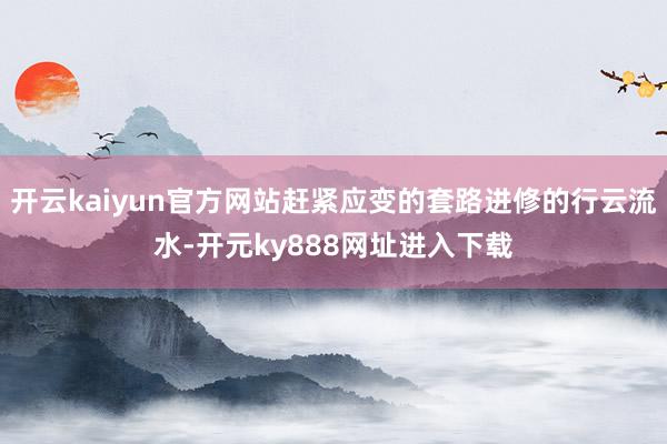 开云kaiyun官方网站赶紧应变的套路进修的行云流水-开元ky888网址进入下载