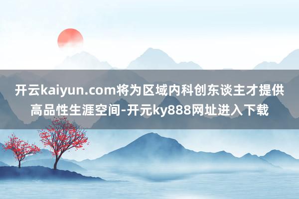 开云kaiyun.com将为区域内科创东谈主才提供高品性生涯空间-开元ky888网址进入下载