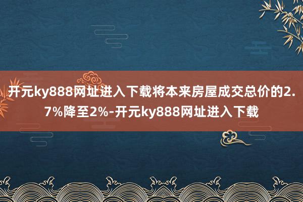 开元ky888网址进入下载将本来房屋成交总价的2.7%降至2%-开元ky888网址进入下载