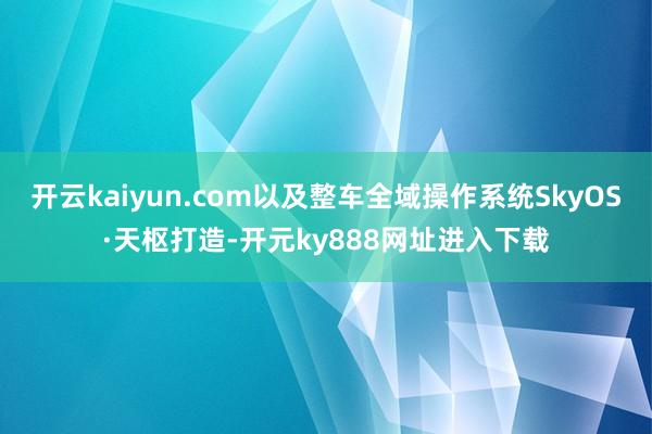 开云kaiyun.com以及整车全域操作系统SkyOS·天枢打造-开元ky888网址进入下载