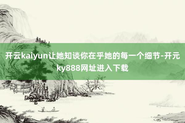 开云kaiyun让她知谈你在乎她的每一个细节-开元ky888网址进入下载