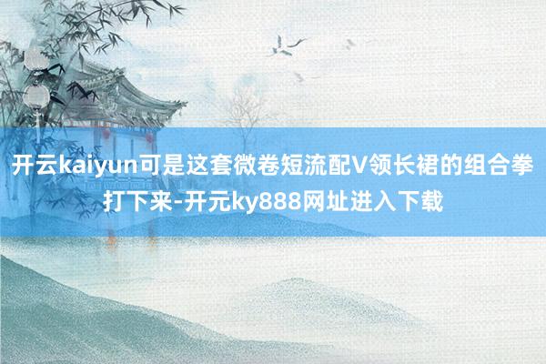 开云kaiyun可是这套微卷短流配V领长裙的组合拳打下来-开元ky888网址进入下载