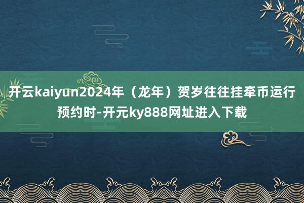 开云kaiyun2024年（龙年）贺岁往往挂牵币运行预约时-开元ky888网址进入下载