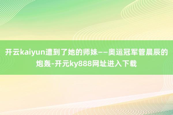 开云kaiyun遭到了她的师妹——奥运冠军管晨辰的炮轰-开元ky888网址进入下载