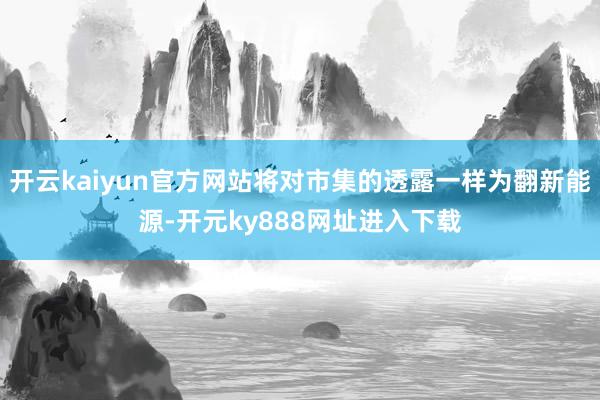 开云kaiyun官方网站将对市集的透露一样为翻新能源-开元ky888网址进入下载