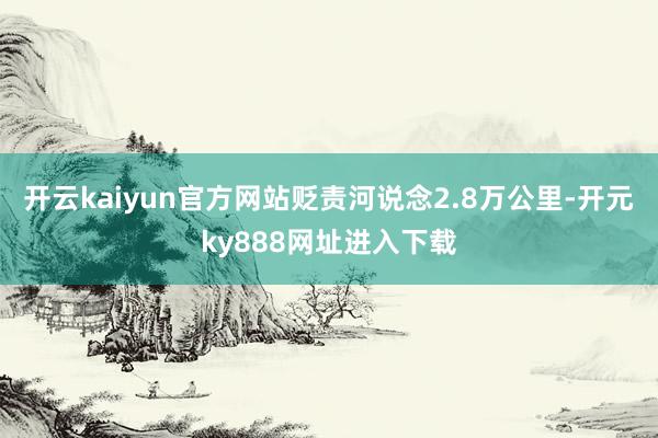 开云kaiyun官方网站贬责河说念2.8万公里-开元ky888网址进入下载