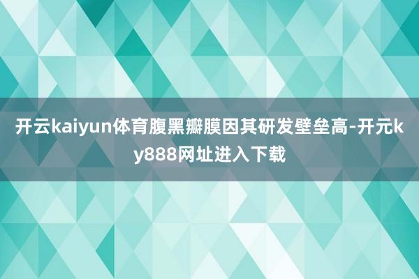 开云kaiyun体育腹黑瓣膜因其研发壁垒高-开元ky888网址进入下载