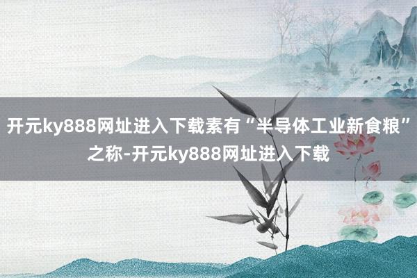 开元ky888网址进入下载素有“半导体工业新食粮”之称-开元ky888网址进入下载