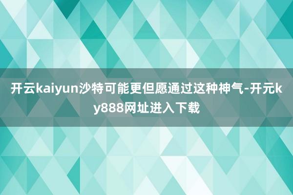 开云kaiyun沙特可能更但愿通过这种神气-开元ky888网址进入下载