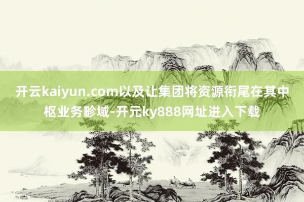 开云kaiyun.com以及让集团将资源衔尾在其中枢业务畛域-开元ky888网址进入下载