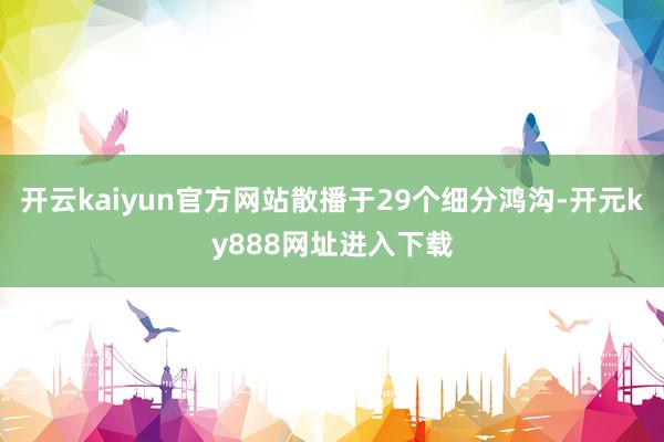 开云kaiyun官方网站散播于29个细分鸿沟-开元ky888网址进入下载