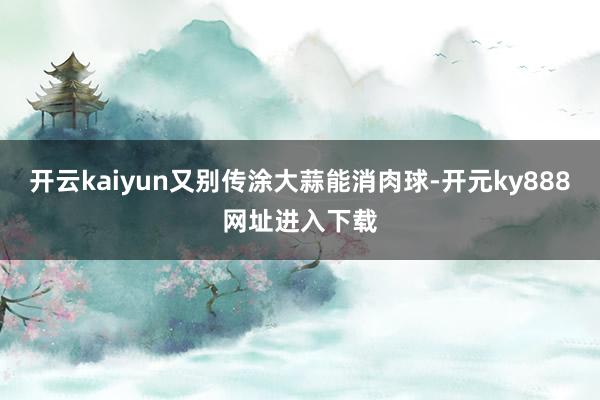 开云kaiyun又别传涂大蒜能消肉球-开元ky888网址进入下载