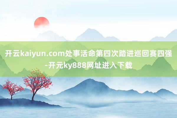 开云kaiyun.com处事活命第四次踏进巡回赛四强-开元ky888网址进入下载