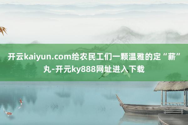 开云kaiyun.com给农民工们一颗温雅的定“薪”丸-开元ky888网址进入下载