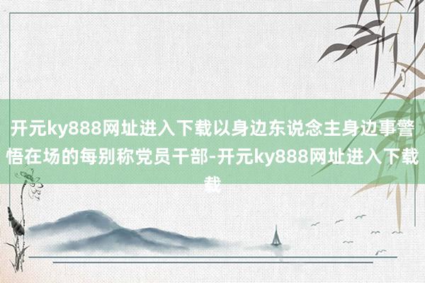 开元ky888网址进入下载以身边东说念主身边事警悟在场的每别称党员干部-开元ky888网址进入下载