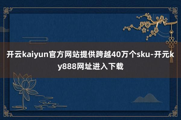 开云kaiyun官方网站提供跨越40万个sku-开元ky888网址进入下载