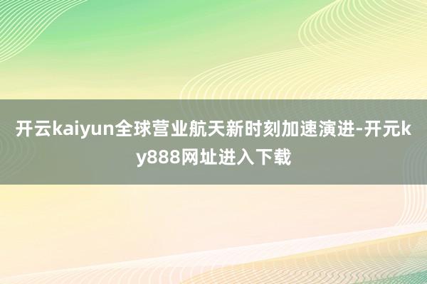 开云kaiyun全球营业航天新时刻加速演进-开元ky888网址进入下载