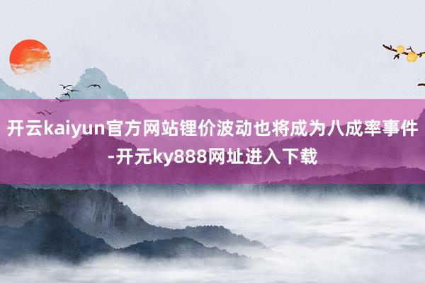 开云kaiyun官方网站锂价波动也将成为八成率事件-开元ky888网址进入下载