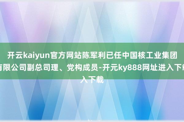 开云kaiyun官方网站陈军利已任中国核工业集团有限公司副总司理、党构成员-开元ky888网址进入下载