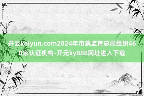 开云kaiyun.com2024年市集监管总局组织468家认证机构-开元ky888网址进入下载