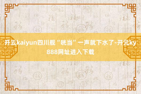 开云kaiyun四川舰“咣当”一声就下水了-开元ky888网址进入下载