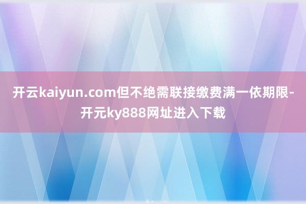 开云kaiyun.com但不绝需联接缴费满一依期限-开元ky888网址进入下载