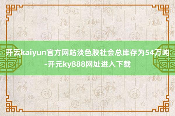 开云kaiyun官方网站淡色胶社会总库存为54万吨-开元ky888网址进入下载