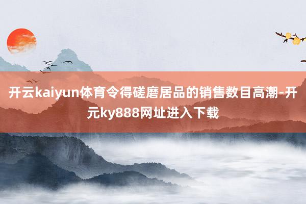 开云kaiyun体育令得磋磨居品的销售数目高潮-开元ky888网址进入下载