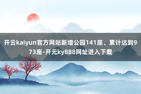 开云kaiyun官方网站新增公园141座、累计达到973座-开元ky888网址进入下载