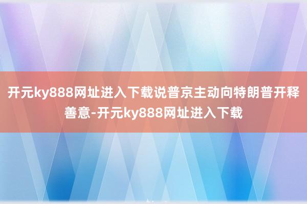 开元ky888网址进入下载说普京主动向特朗普开释善意-开元ky888网址进入下载