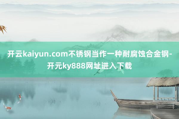 开云kaiyun.com不锈钢当作一种耐腐蚀合金钢-开元ky888网址进入下载