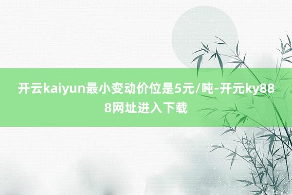 开云kaiyun最小变动价位是5元/吨-开元ky888网址进入下载