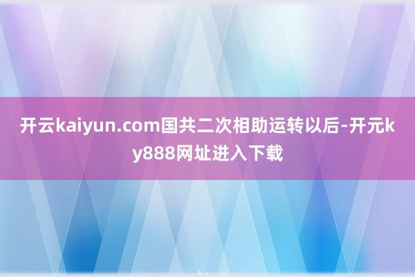 开云kaiyun.com国共二次相助运转以后-开元ky888网址进入下载